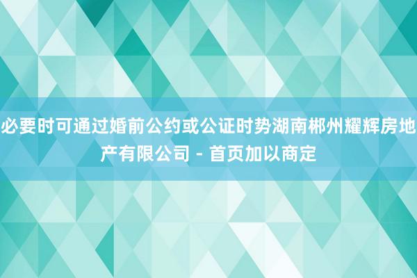 必要时可通过婚前公约或公证时势湖南郴州耀辉房地产有限公司 - 首页加以商定